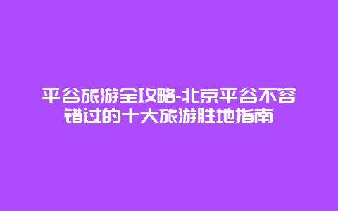 平谷旅游全攻略-北京平谷不容错过的十大旅游胜地指南