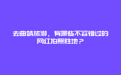 去曲靖旅游，有哪些不容错过的网红拍照胜地？