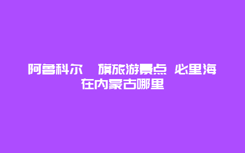 阿鲁科尔沁旗旅游景点 必里海在内蒙古哪里