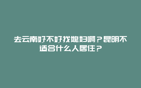 去云南好不好找媳妇啊？昆明不适合什么人居住？