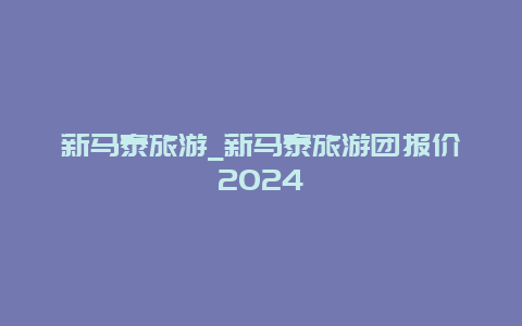 新马泰旅游_新马泰旅游团报价2024