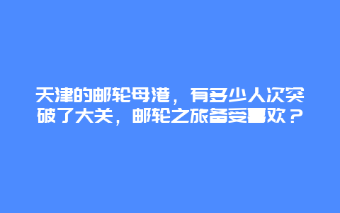 天津的邮轮母港，有多少人次突破了大关，邮轮之旅备受喜欢？