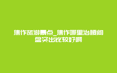 焦作旅游景点_焦作哪里治腰间盘突出比较好啊