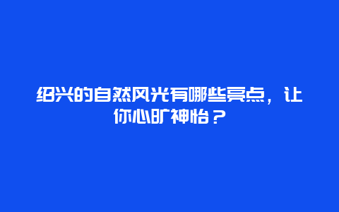 绍兴的自然风光有哪些亮点，让你心旷神怡？