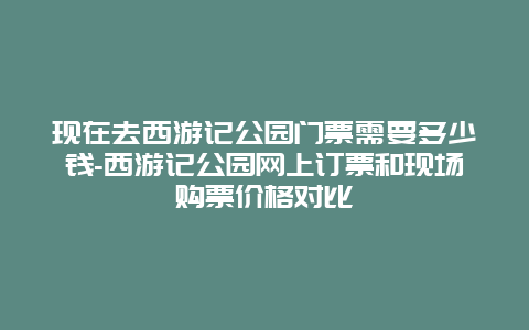 现在去西游记公园门票需要多少钱-西游记公园网上订票和现场购票价格对比