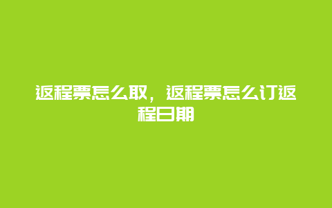 返程票怎么取，返程票怎么订返程日期