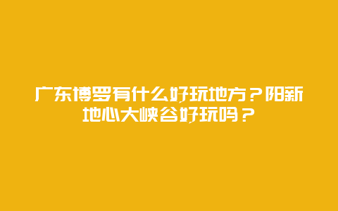 广东博罗有什么好玩地方？阳新地心大峡谷好玩吗？