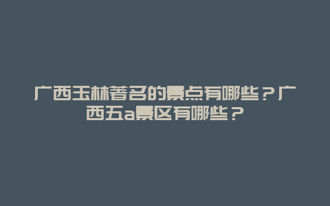 广西玉林著名的景点有哪些？广西五a景区有哪些？