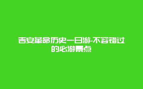 吉安革命历史一日游-不容错过的必游景点