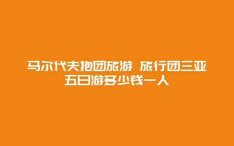 马尔代夫抱团旅游 旅行团三亚五日游多少钱一人