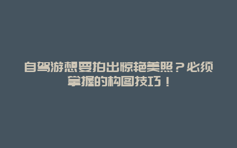 自驾游想要拍出惊艳美照？必须掌握的构图技巧！