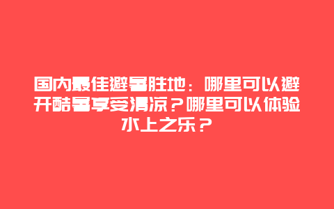 国内最佳避暑胜地：哪里可以避开酷暑享受清凉？哪里可以体验水上之乐？