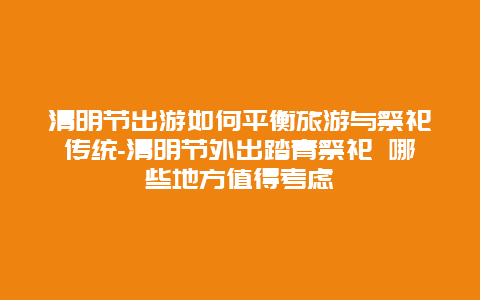 清明节出游如何平衡旅游与祭祀传统-清明节外出踏青祭祀 哪些地方值得考虑