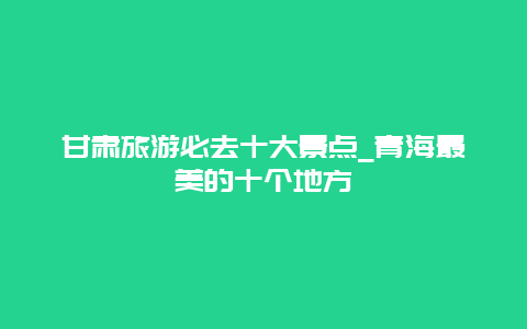 甘肃旅游必去十大景点_青海最美的十个地方