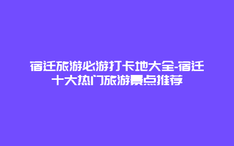 宿迁旅游必游打卡地大全-宿迁十大热门旅游景点推荐