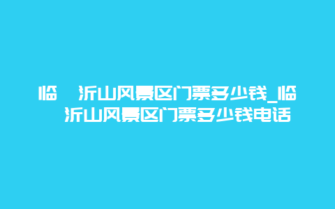 临朐沂山风景区门票多少钱_临朐沂山风景区门票多少钱电话