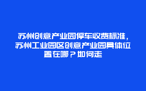 苏州创意产业园停车收费标准，苏州工业园区创意产业园具体位置在哪？如何走