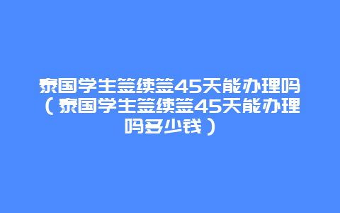 泰国学生签续签45天能办理吗（泰国学生签续签45天能办理吗多少钱）