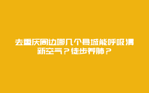 去重庆周边哪几个县城能呼吸清新空气？徒步养肺？