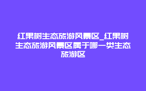 红果树生态旅游风景区_红果树生态旅游风景区属于哪一类生态旅游区