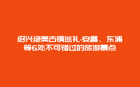 绍兴绝美古镇巡礼-安昌、东浦等6处不可错过的旅游景点