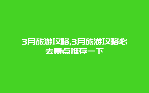 3月旅游攻略,3月旅游攻略必去景点推荐一下