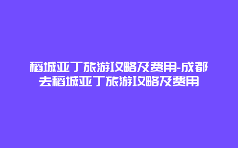 稻城亚丁旅游攻略及费用-成都去稻城亚丁旅游攻略及费用