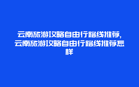 云南旅游攻略自由行路线推荐,云南旅游攻略自由行路线推荐怎样