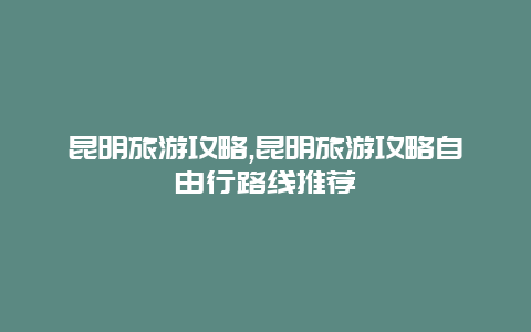 昆明旅游攻略,昆明旅游攻略自由行路线推荐