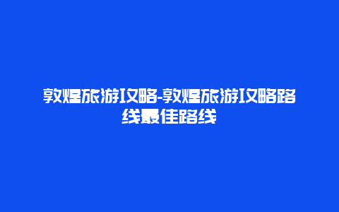 敦煌旅游攻略-敦煌旅游攻略路线最佳路线