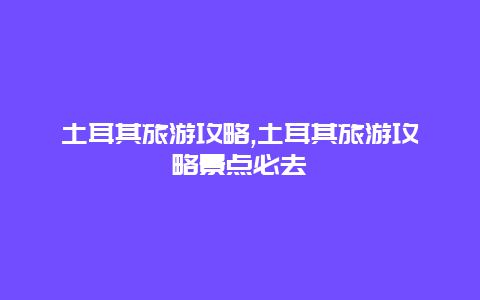 土耳其旅游攻略,土耳其旅游攻略景点必去