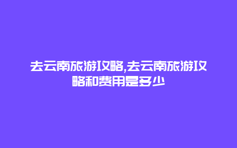 去云南旅游攻略,去云南旅游攻略和费用是多少