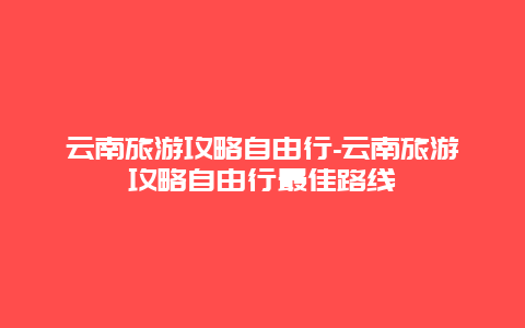 云南旅游攻略自由行-云南旅游攻略自由行最佳路线