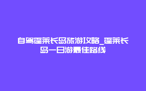 自驾蓬莱长岛旅游攻略_蓬莱长岛一日游最佳路线