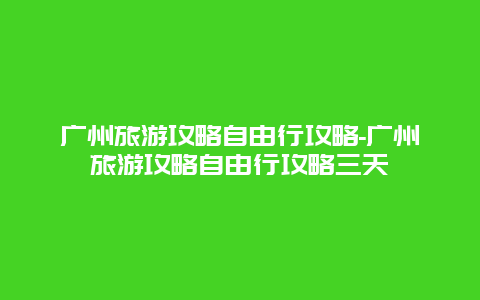 广州旅游攻略自由行攻略-广州旅游攻略自由行攻略三天