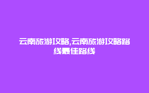 云南旅游攻略,云南旅游攻略路线最佳路线