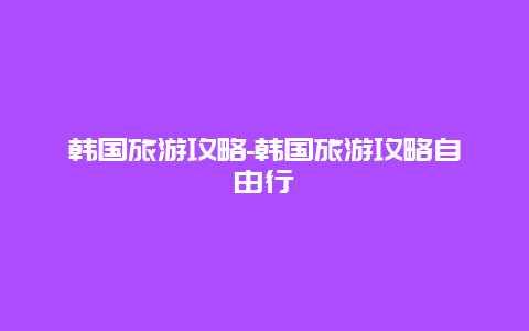 韩国旅游攻略-韩国旅游攻略自由行