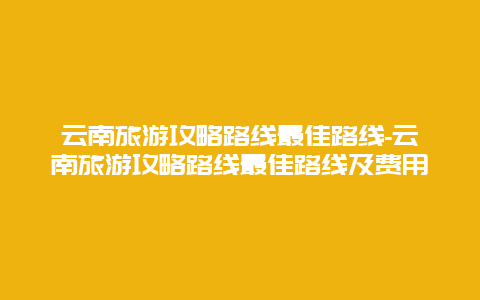 云南旅游攻略路线最佳路线-云南旅游攻略路线最佳路线及费用