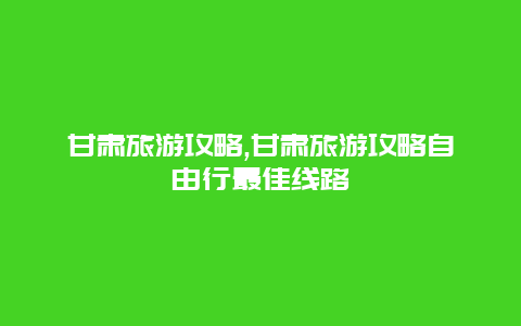 甘肃旅游攻略,甘肃旅游攻略自由行最佳线路