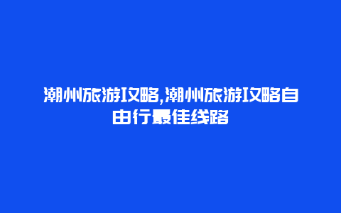 潮州旅游攻略,潮州旅游攻略自由行最佳线路