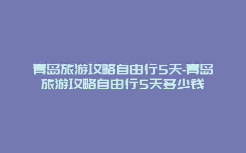 青岛旅游攻略自由行5天-青岛旅游攻略自由行5天多少钱