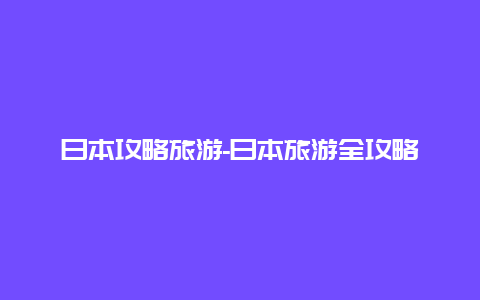 日本攻略旅游-日本旅游全攻略