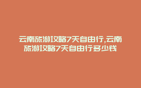 云南旅游攻略7天自由行,云南旅游攻略7天自由行多少钱