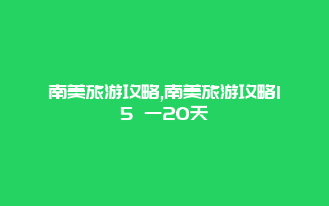 南美旅游攻略,南美旅游攻略15 一20天